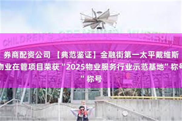 券商配资公司 【典范鉴证】金融街第一太平戴维斯物业在管项目荣获“2025物业服务行业示范基地”称号