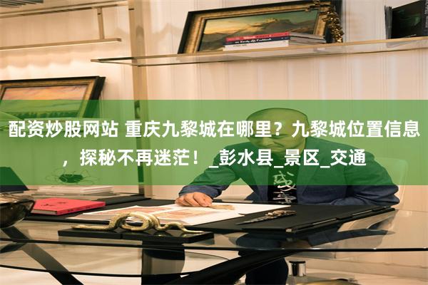 配资炒股网站 重庆九黎城在哪里？九黎城位置信息，探秘不再迷茫！_彭水县_景区_交通