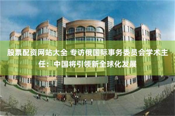 股票配资网站大全 专访俄国际事务委员会学术主任：中国将引领新全球化发展