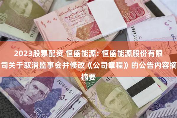 2023股票配资 恒盛能源: 恒盛能源股份有限公司关于取消监事会并修改《公司章程》的公告内容摘要