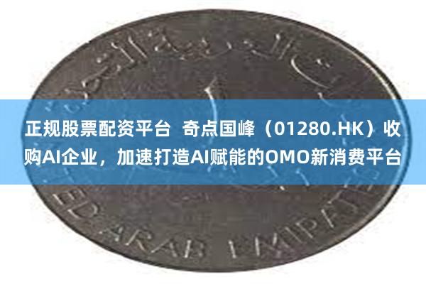 正规股票配资平台  奇点国峰（01280.HK）收购AI企业，加速打造AI赋能的OMO新消费平台