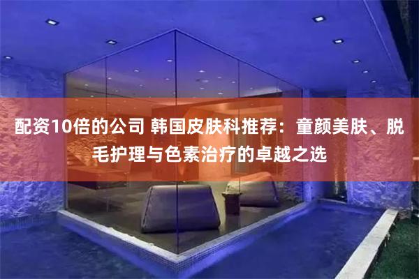 配资10倍的公司 韩国皮肤科推荐：童颜美肤、脱毛护理与色素治疗的卓越之选