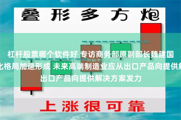 杠杆股票哪个软件好 专访商务部原副部长魏建国：外贸多元化格局加速形成 未来高端制造业应从出口产品向提供解决方案发力