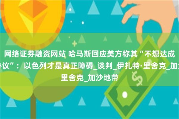 网络证劵融资网站 哈马斯回应美方称其“不想达成停火协议”：以色列才是真正障碍_谈判_伊扎特·里舍克_加沙地带