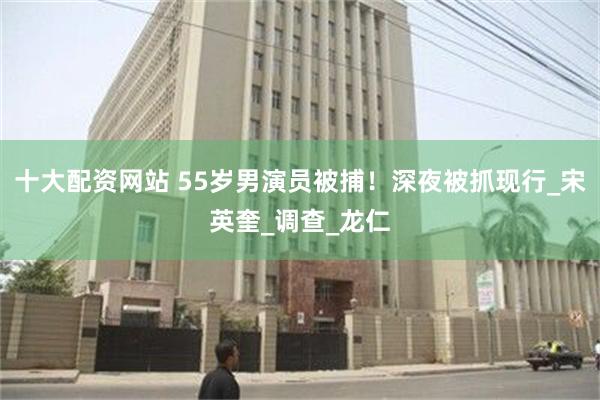 十大配资网站 55岁男演员被捕！深夜被抓现行_宋英奎_调查_龙仁
