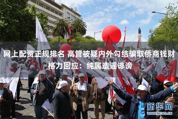 网上配资正规排名 高管被疑内外勾结骗取侨商钱财 格力回应：纯属造谣诽谤