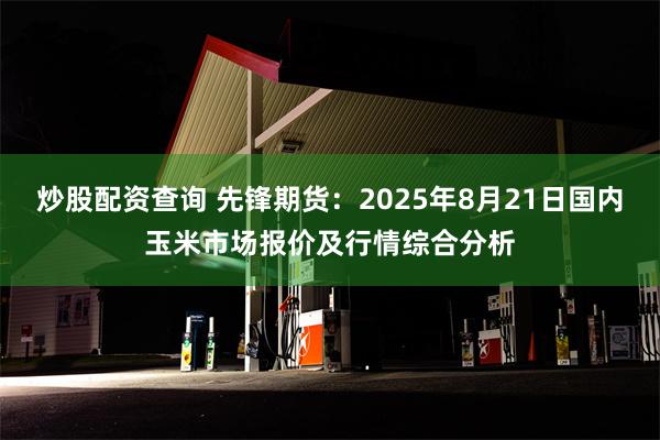 炒股配资查询 先锋期货：2025年8月21日国内玉米市场报价及行情综合分析