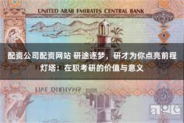 配资公司配资网站 研途逐梦，研才为你点亮前程灯塔：在职考研的价值与意义
