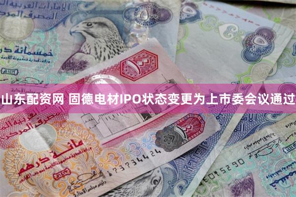 山东配资网 固德电材IPO状态变更为上市委会议通过