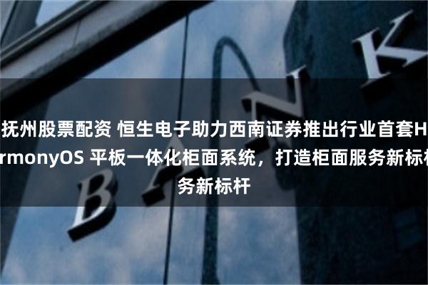 抚州股票配资 恒生电子助力西南证券推出行业首套HarmonyOS 平板一体化柜面系统，打造柜面服务新标杆