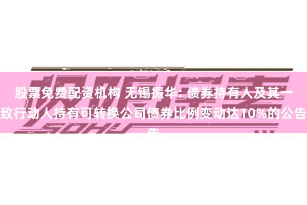 股票免费配资机构 无锡振华: 债券持有人及其一致行动人持有可转换公司债券比例变动达10%的公告